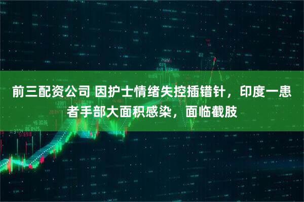 前三配资公司 因护士情绪失控插错针，印度一患者手部大面积感染，面临截肢