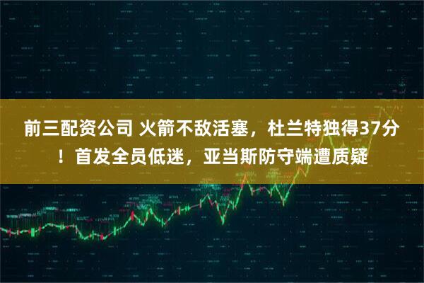 前三配资公司 火箭不敌活塞，杜兰特独得37分！首发全员低迷，亚当斯防守端遭质疑