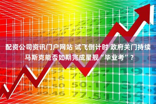 配资公司资讯门户网站 试飞倒计时 政府关门持续 马斯克能否如期完成星舰“毕业考”？