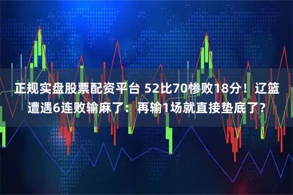 正规实盘股票配资平台 52比70惨败18分！辽篮遭遇6连败输麻了：再输1场就直接垫底了？
