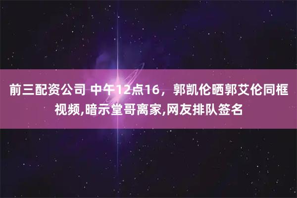 前三配资公司 中午12点16，郭凯伦晒郭艾伦同框视频,暗示堂哥离家,网友排队签名