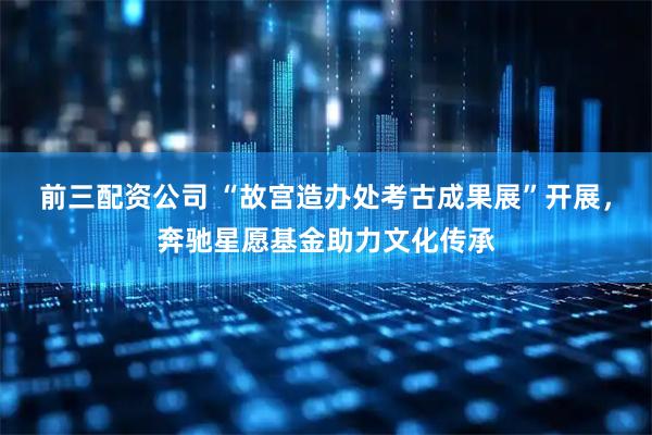 前三配资公司 “故宫造办处考古成果展”开展，奔驰星愿基金助力文化传承