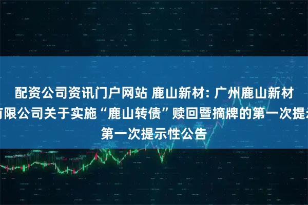 配资公司资讯门户网站 鹿山新材: 广州鹿山新材料股份有限公司关于实施“鹿山转债”赎回暨摘牌的第一次提示性公告