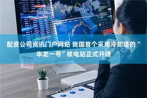 配资公司资讯门户网站 我国首个采用冷却塔的“华龙一号”核电站正式开建