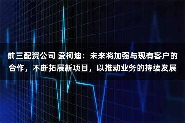 前三配资公司 爱柯迪：未来将加强与现有客户的合作，不断拓展新项目，以推动业务的持续发展