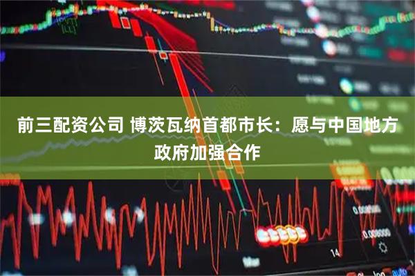 前三配资公司 博茨瓦纳首都市长：愿与中国地方政府加强合作