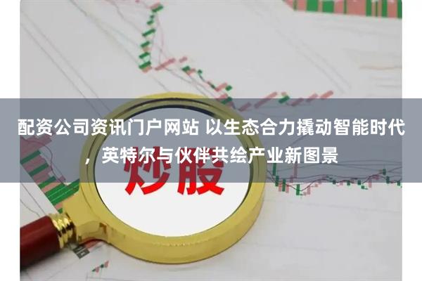 配资公司资讯门户网站 以生态合力撬动智能时代，英特尔与伙伴共绘产业新图景