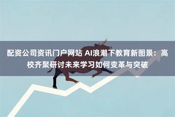 配资公司资讯门户网站 AI浪潮下教育新图景：高校齐聚研讨未来学习如何变革与突破