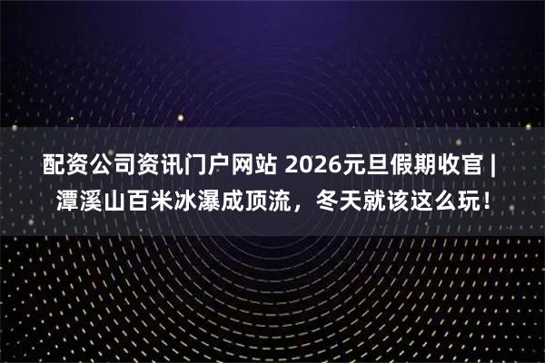 配资公司资讯门户网站 2026元旦假期收官 | 潭溪山百米冰瀑成顶流,冬天就该这么玩!