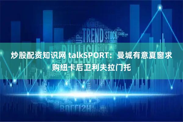 炒股配资知识网 talkSPORT:曼城有意夏窗求购纽卡后卫利夫拉门托
