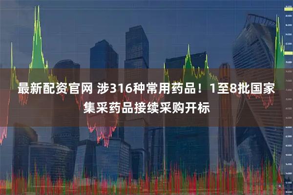 最新配资官网 涉316种常用药品!1至8批国家集采药品接续采购开标