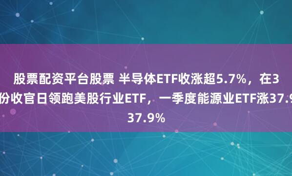 股票配资平台股票 半导体ETF收涨超5.7%，在3月份收官日领跑美股行业ETF，一季度能源业ETF涨37.9%