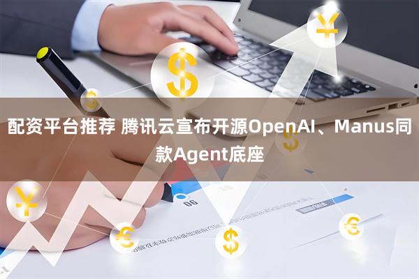 配资平台推荐 腾讯云宣布开源OpenAI、Manus同款Agent底座