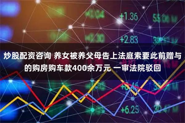 炒股配资咨询 养女被养父母告上法庭索要此前赠与的购房购车款400余万元 一审法院驳回