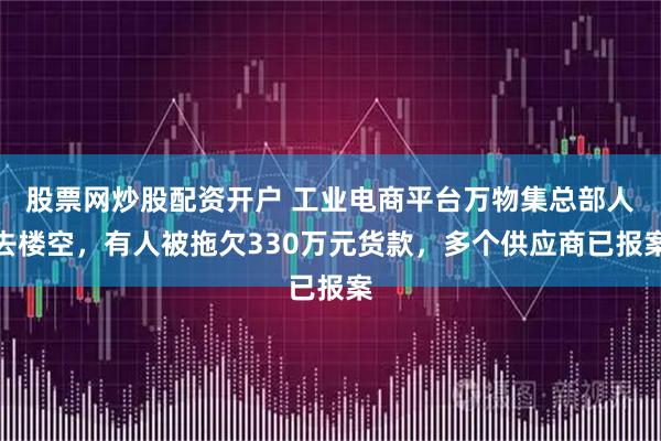 股票网炒股配资开户 工业电商平台万物集总部人去楼空，有人被拖欠330万元货款，多个供应商已报案