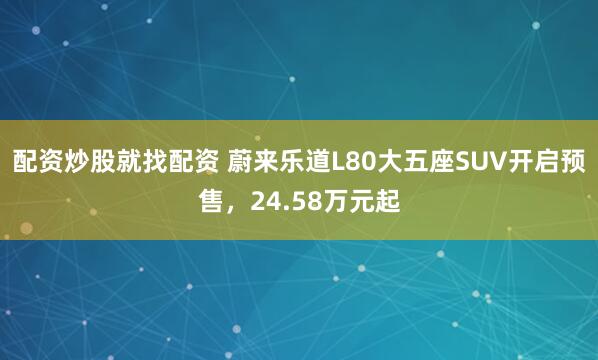 配资炒股就找配资 蔚来乐道L80大五座SUV开启预售，24.58万元起
